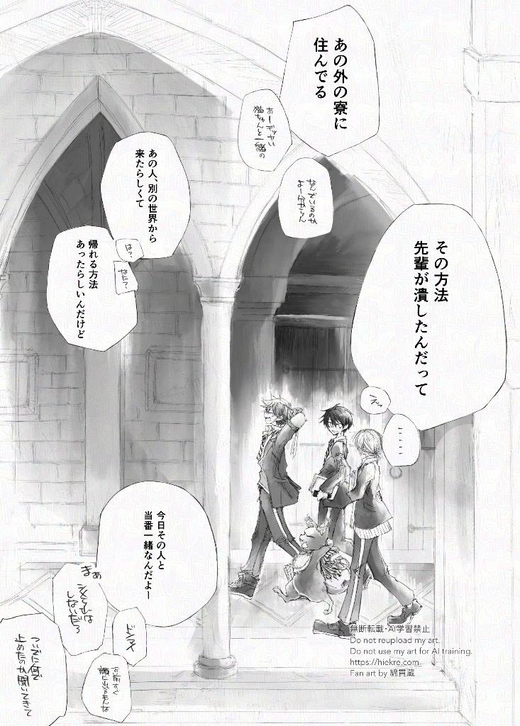 
二年生になった世界線。
廊下を歩くエース、デュース、グリム、監督生に、どこかで話しているハーツラビュルの後輩達の会話がかぶる。
「あの外の寮に住んでる」
「あー、デッカい猫ちゃんと一緒の」
「なんでいるのか、よー分からん」
「あのひと別世界から来たらしくて」
「は？」
「なに？」
「帰れる方法あったらしいんだけど、その方法、先輩が潰したんだって」
「えっ」
「……」
「今日その人と当番一緒なんだよー」
「ドンマイ」
「お前すぐ顔に出るもんな」
「まあ、シメられはしないだろ」
「ついでになんで止めたのか聞いてきて」
          